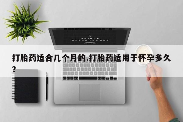 药流药使用打胎药适合几个月的.打胎药适用于怀孕多久？
