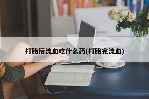 药流药使用打胎后流血吃什么药(打胎完流血)