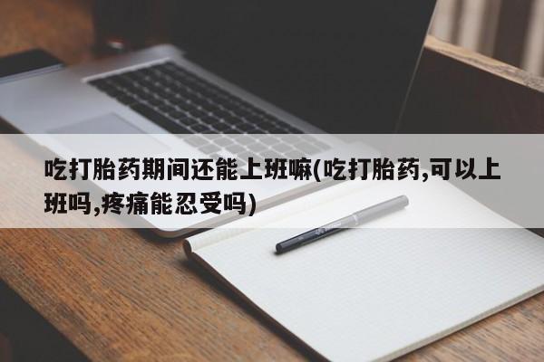 药流药使用吃打胎药期间还能上班嘛(吃打胎药,可以上班吗,疼痛能忍受吗)