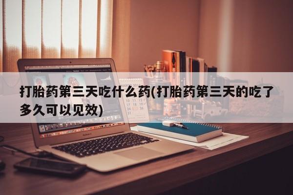 药流药使用打胎药第三天吃什么药(打胎药第三天的吃了多久可以见效)