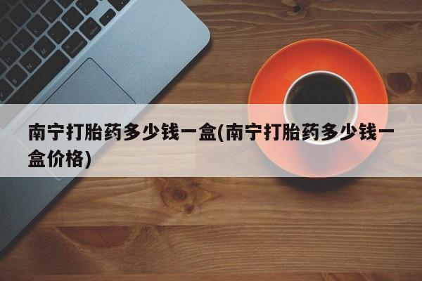 药流药使用南宁打胎药多少钱一盒(南宁打胎药多少钱一盒价格)