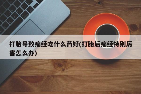 药流药使用打胎导致痛经吃什么药好(打胎后痛经特别厉害怎么办)