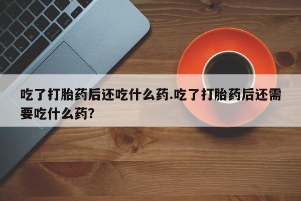 药流药使用吃了打胎药后还吃什么药.吃了打胎药后还需要吃什么药？