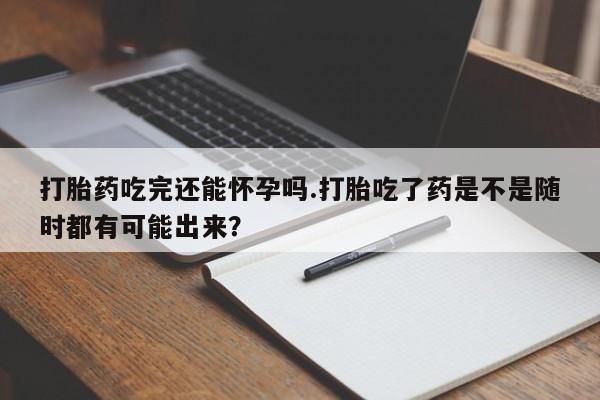 药流药使用打胎药吃完还能怀孕吗.打胎吃了药是不是随时都有可能出来？