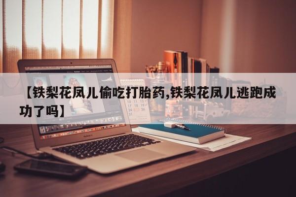 药流药使用【铁梨花凤儿偷吃打胎药,铁梨花凤儿逃跑成功了吗】