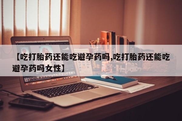 药流药使用【吃打胎药还能吃避孕药吗,吃打胎药还能吃避孕药吗女性】