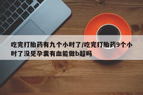 药流药使用吃完打胎药有九个小时了/吃完打胎药9个小时了没见孕囊有血能做b超吗