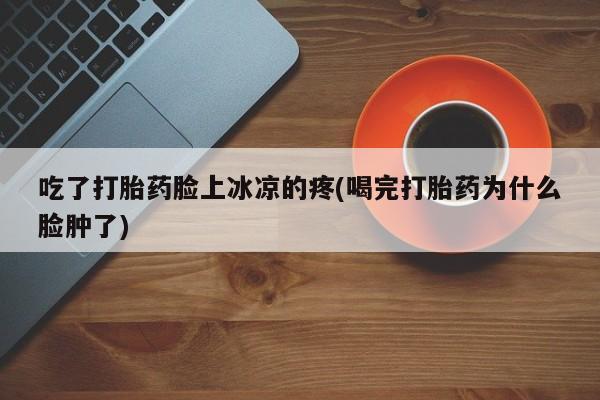 药流药使用吃了打胎药脸上冰凉的疼(喝完打胎药为什么脸肿了)
