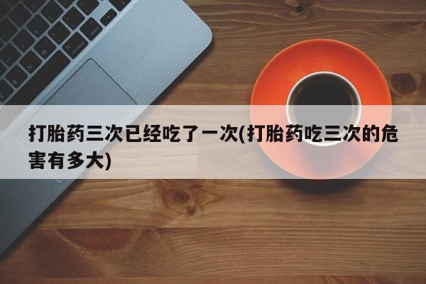 药流药使用打胎药三次已经吃了一次(打胎药吃三次的危害有多大)