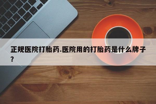 药流药使用正规医院打胎药.医院用的打胎药是什么牌子？