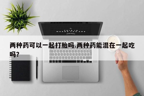 药流药使用两种药可以一起打胎吗.两种药能混在一起吃吗？