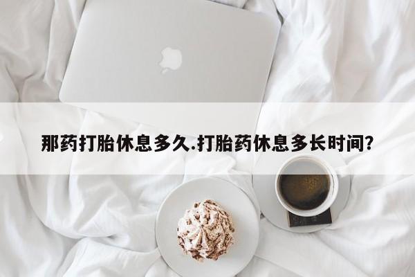 药流药使用那药打胎休息多久.打胎药休息多长时间？