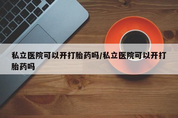 药流药使用私立医院可以开打胎药吗/私立医院可以开打胎药吗