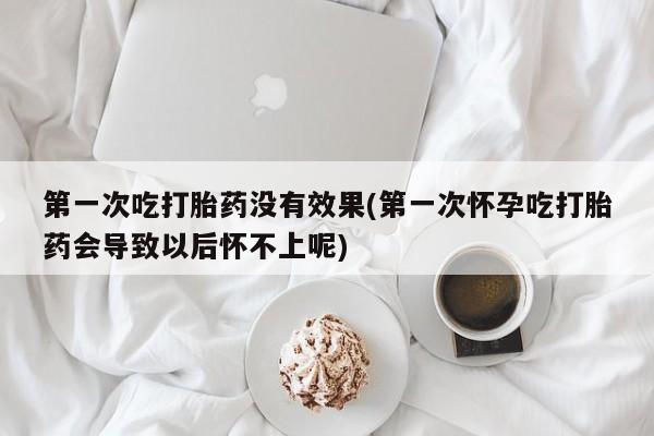 药流药使用第一次吃打胎药没有效果(第一次怀孕吃打胎药会导致以后怀不上呢)