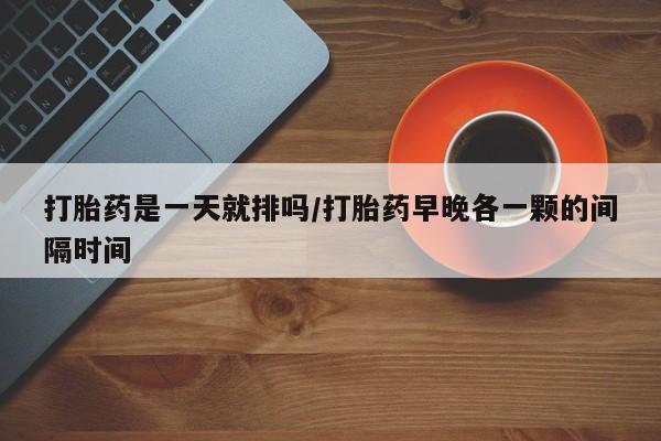 药流药使用打胎药是一天就排吗/打胎药早晚各一颗的间隔时间