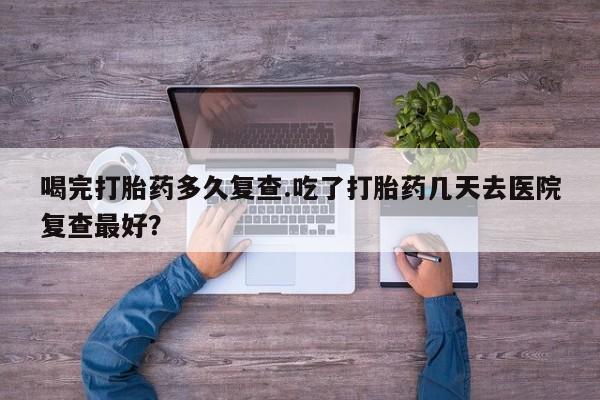 药流药使用喝完打胎药多久复查.吃了打胎药几天去医院复查最好？