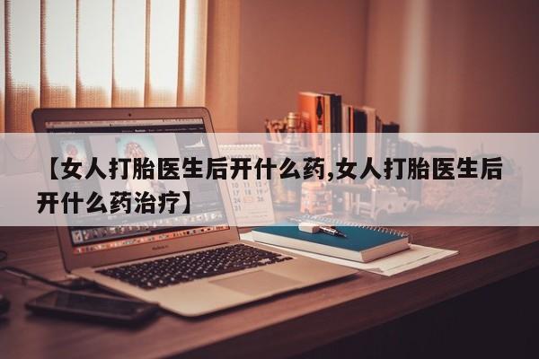 药流药使用【女人打胎医生后开什么药,女人打胎医生后开什么药治疗】