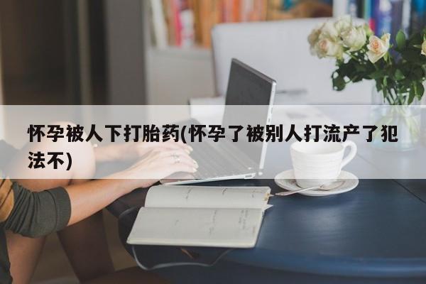 药流药使用怀孕被人下打胎药(怀孕了被别人打流产了犯法不)