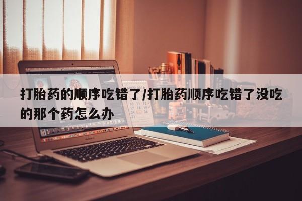 药流药使用打胎药的顺序吃错了/打胎药顺序吃错了没吃的那个药怎么办