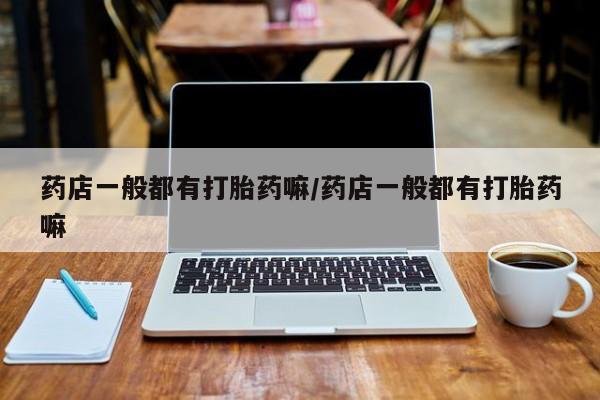 药流药使用药店一般都有打胎药嘛/药店一般都有打胎药嘛