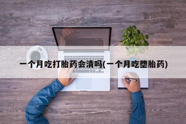 药流药使用一个月吃打胎药会清吗(一个月吃堕胎药)