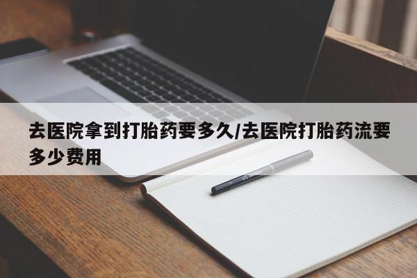 药流药使用去医院拿到打胎药要多久/去医院打胎药流要多少费用