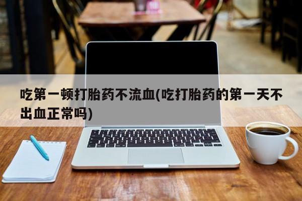 药流药使用吃第一顿打胎药不流血(吃打胎药的第一天不出血正常吗)