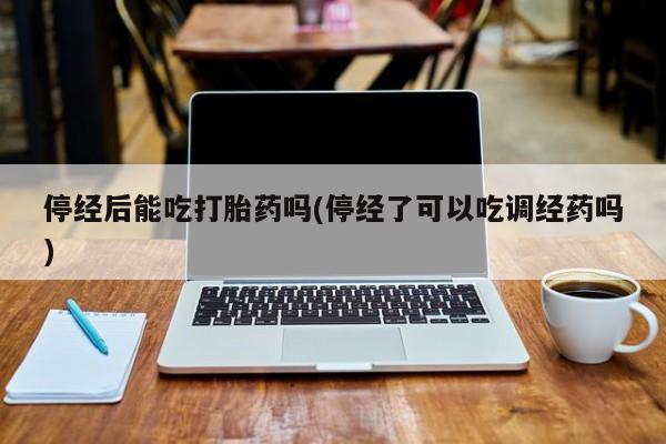 药流药使用停经后能吃打胎药吗(停经了可以吃调经药吗)