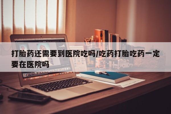 药流药使用打胎药还需要到医院吃吗/吃药打胎吃药一定要在医院吗