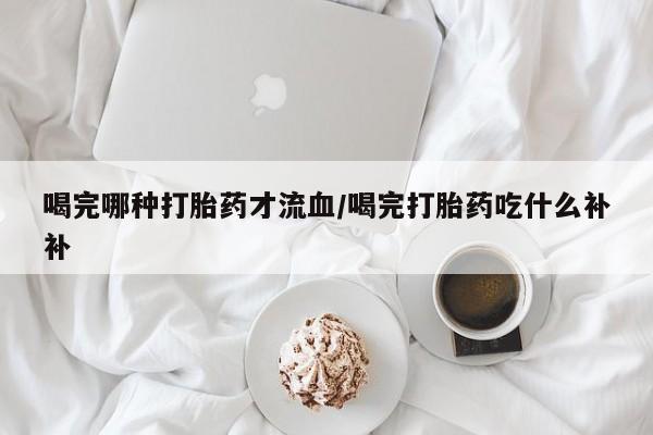 药流药使用喝完哪种打胎药才流血/喝完打胎药吃什么补补