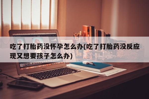 药流药使用吃了打胎药没怀孕怎么办(吃了打胎药没反应现又想要孩子怎么办)