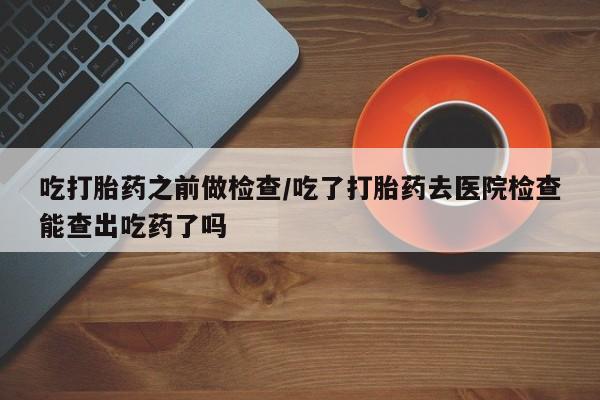 药流药使用吃打胎药之前做检查/吃了打胎药去医院检查能查出吃药了吗