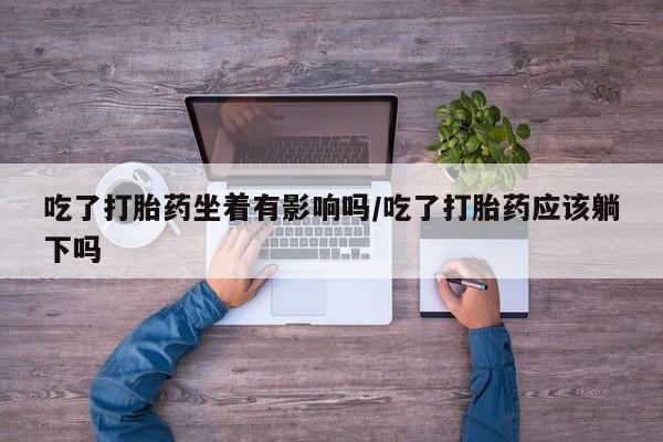 药流药使用吃了打胎药坐着有影响吗/吃了打胎药应该躺下吗