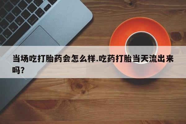 药流药使用当场吃打胎药会怎么样.吃药打胎当天流出来吗？