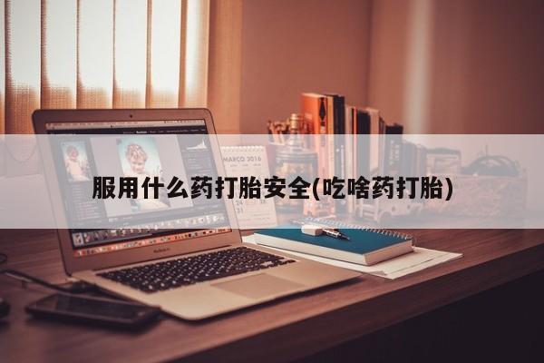 药流药使用服用什么药打胎安全(吃啥药打胎)