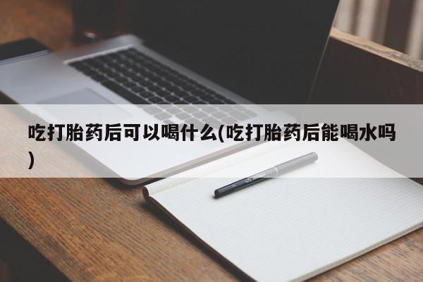 药流药使用吃打胎药后可以喝什么(吃打胎药后能喝水吗)