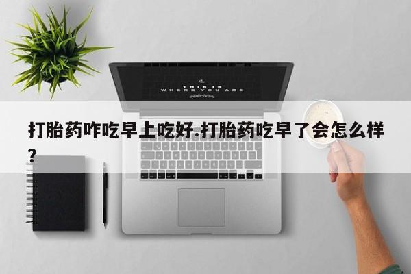 药流药使用打胎药咋吃早上吃好.打胎药吃早了会怎么样？