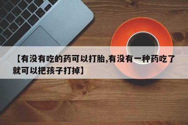 药流药使用【有没有吃的药可以打胎,有没有一种药吃了就可以把孩子打掉】