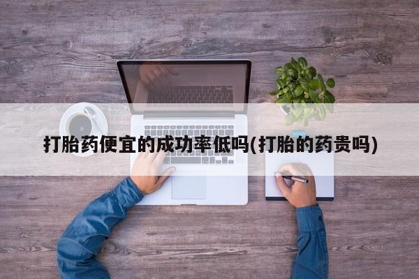 药流药使用打胎药便宜的成功率低吗(打胎的药贵吗)