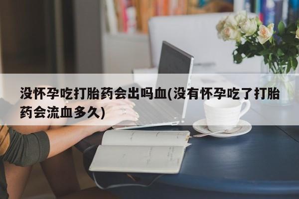 药流药使用没怀孕吃打胎药会出吗血(没有怀孕吃了打胎药会流血多久)