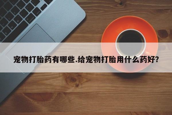 药流药使用宠物打胎药有哪些.给宠物打胎用什么药好？