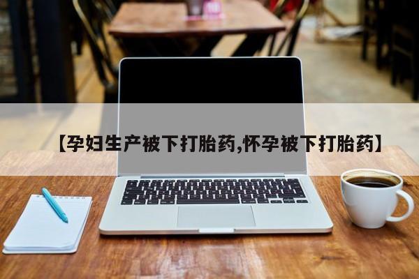药流药使用【孕妇生产被下打胎药,怀孕被下打胎药】