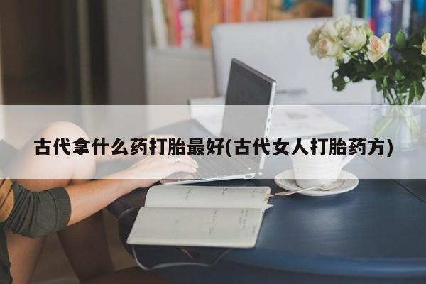 药流药使用古代拿什么药打胎最好(古代女人打胎药方)
