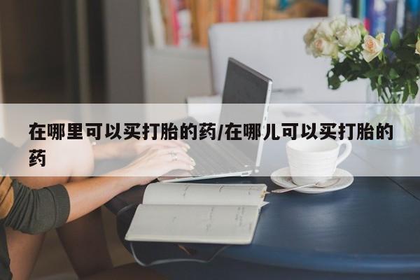 药流药使用在哪里可以买打胎的药/在哪儿可以买打胎的药