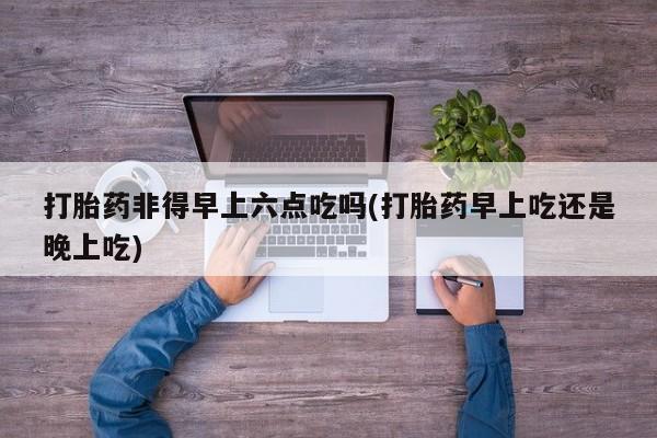 药流药使用打胎药非得早上六点吃吗(打胎药早上吃还是晚上吃)