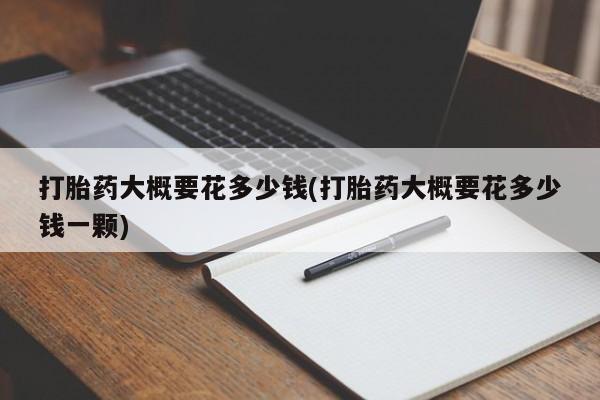药流药使用打胎药大概要花多少钱(打胎药大概要花多少钱一颗)