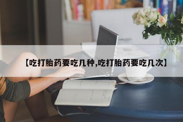 药流药使用【吃打胎药要吃几种,吃打胎药要吃几次】