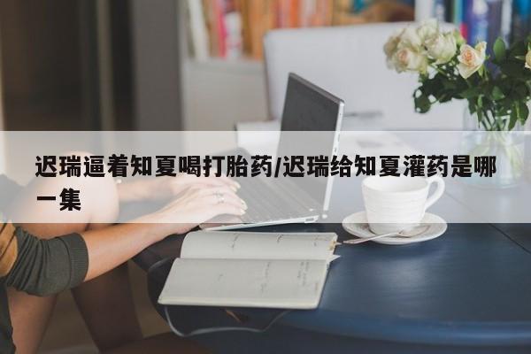 药流药使用迟瑞逼着知夏喝打胎药/迟瑞给知夏灌药是哪一集