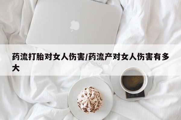 药流药使用药流打胎对女人伤害/药流产对女人伤害有多大