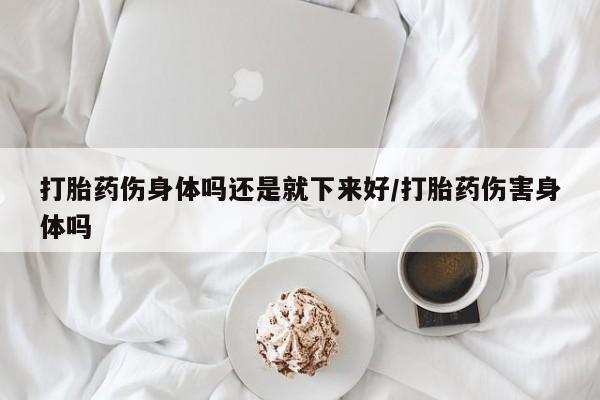 药流药使用打胎药伤身体吗还是就下来好/打胎药伤害身体吗